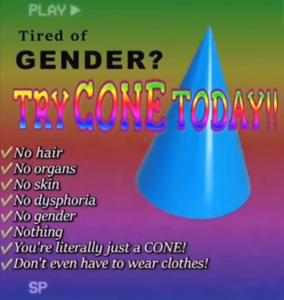 A picture of a blue cone on a rainbow/gradient background. The text reads: tired of gender? Try cone today!!
no hair
No organs
No skin
No dysphoria
no gender
Nothing
You're literally just a cone!
Don't even have to wear clothes! 