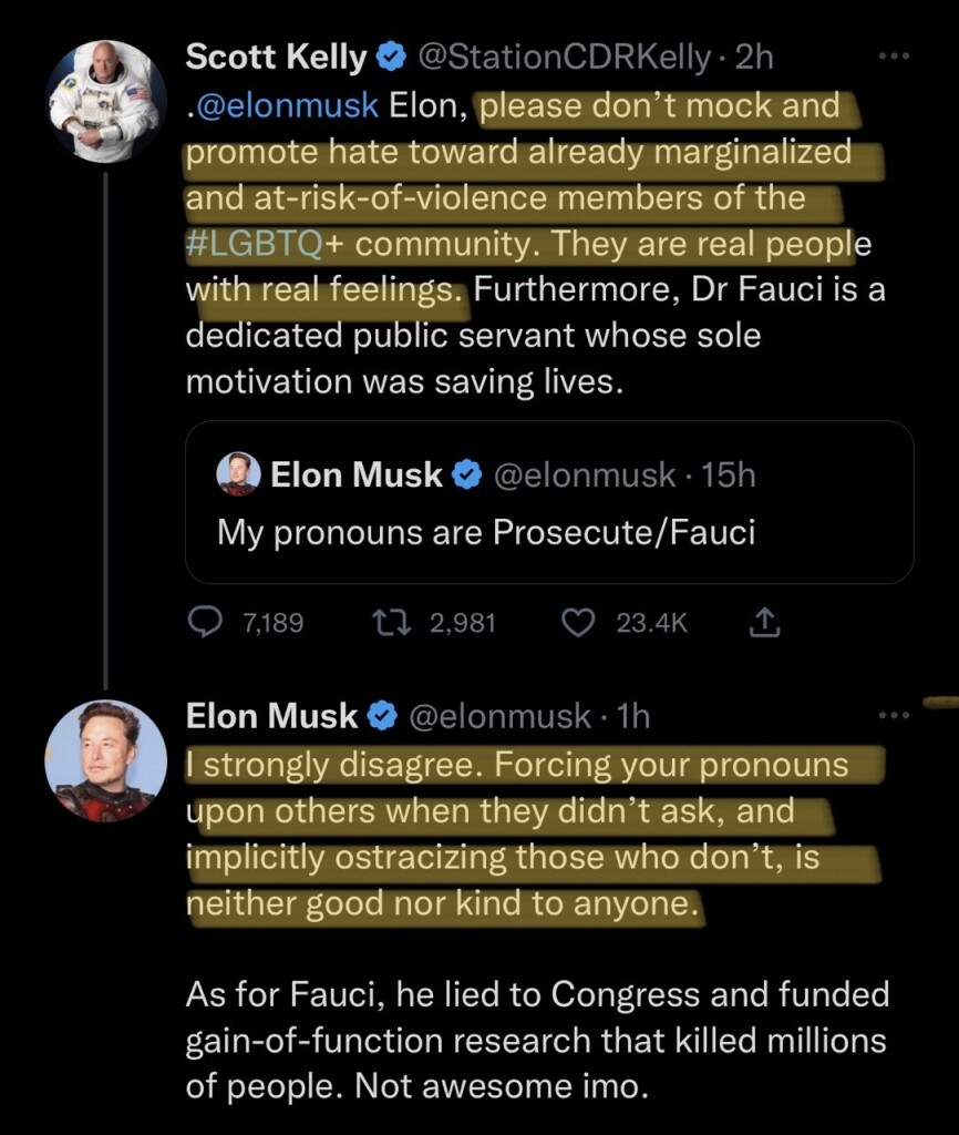 Scott Kelly © @StationCDRKelly• 2h @elonmusk Elon, please don't mock and promote hate toward already marginalized and at-risk-of-violence members of the #LGBTQ+ community. They are real people with real feelings. Furthermore, Dr Fauci is a dedicated public servant whose sole motivation was saving lives. • Elon Musk © @elonmusk • 15h My pronouns are Prosecute/Fauci • 7,189 17 2,981 © 23.4K 1 Elon Musk © @elonmusk • 1h I strongly disagree. Forcing your pronouns upon others when they didn't ask, and implicitly ostracizing those who don't, neither good nor kind to anyone. As for Fauci, he lied to Congress and funded gain-of-function research that killed millions of people. Not awesome imo.