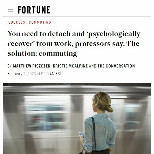 = FORTUNE
SUCCESS • COMMUTING
You need to detach and psychologically recover from work, professors say. The solution: commuting
BY MATTHEW PISZCZEK, KRISTIE MCALPINE AND THE CONVERSATION
February 2. 2023 at 9:20 AM EST
