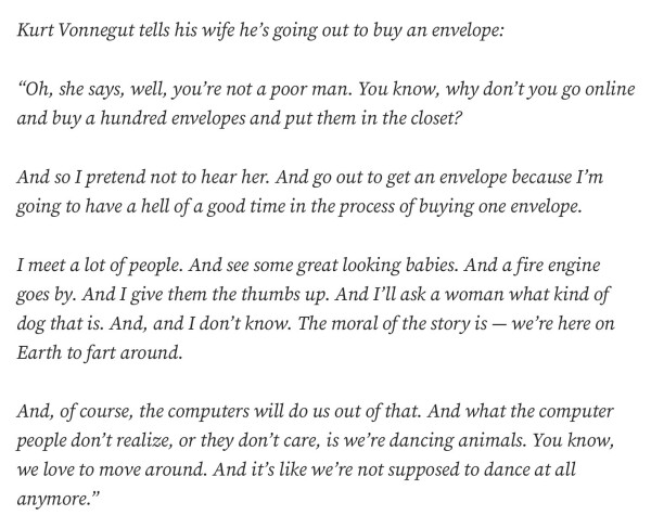 Kurt Vonnegut tells his wife he’s going out to buy an envelope:
“Oh, she says, well, you’re not a poor man. You know, why don’t you go online and buy a hundred envelopes and put them in the closet?
And so I pretend not to hear her. And go out to get an envelope because I’m going to have a hell of a good time in the process of buying one envelope.
I meet a lot of people. And see some great looking babies. And a fire engine goes by. And I give them the thumbs up. And I’ll ask a woman what kind of dog that is. And, and I don’t know. The moral of the story is — we’re here on Earth to fart around.
And, of course, the computers will do us out of that. And what the computer people don’t realize, or they don’t care, is we’re dancing animals. You know, we love to move around. And it’s like we’re not supposed to dance at all anymore.”