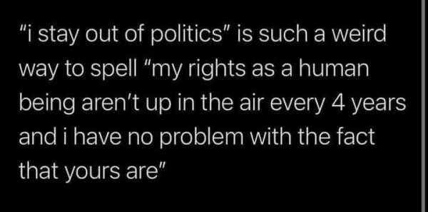 "I stay out of politics" is such a weird way to spell "my rights as a human being aren't up in the air every four years and I have no problem with the fact that yours are".