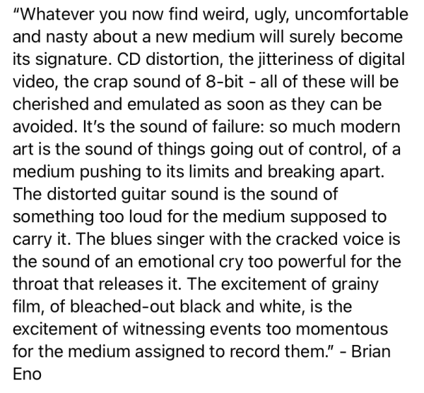 screenshot of text, including this as an image bc character limit

"Whatever you now find weird, ugly, uncomfortable and nasty about a new medium will surely become its signature. CD distortion, the jitteriness of digital video, the crap sound of 8-bit - all of these will be cherished and emulated as soon as they can be avoided. It's the sound of failure: so much modern art is the sound of things going out of control, of a medium pushing to its limits and breaking apart. The distorted guitar sound is the sound of something too loud for the medium supposed to carry it. The blues singer with the cracked voice is the sound of an emotional cry too powerful for the throat that releases it. The excitement of grainy film, of bleached-out black and white, is the excitement of witnessing events too momentous for the medium assigned to record them." - Brian Eno