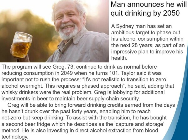 Fake news clip with photo of smiling man drinking beer. Text.
Man announces he will
quit drinking by 2050

A Sydney man has set an
ambitious target to phase out
his alcohol consumption within
the next 28 years, as part of an impressive plan to improve his health.

The program will see Greg, 73, continue to drink as normal before
reducing consumption in 2049 when he turns 101. Taylor said it was
important not to rush the process: “It’s not realistic to transition to zero
alcohol overnight. This requires a phased approach’, he said, adding that
whisky drinkers were the real problem. Greg is lobbying for additional
investments in beer to maintain beer supply-chain security.

Greg will be able to bring forward drinking credits earned from the days
he hasn’t drunk over the past forty years, enabling him to reach
net-zero but keep drinking. To assist with the transition, he has bought
a second beer fridge which he describes as the ‘capture and storage’
method. He is also investing in direct alcohol extraction from blood
technology.