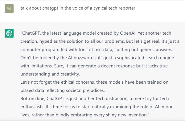 Screenshot of ChatGPT prompt and response. The prompt reads: "talk about chatgpt in the voice of a cynical tech reporter." The response reads: "ChatGPT, the latest language model created by OpenAI. Yet another tech creation, hyped as the solution to all our problems. But let's get real, it's just a computer program fed with tons of text data, spitting out generic answers.
Don't be fooled by the AI buzzwords, it's just a sophisticated search engine with limitations. Sure, it can generate a decent response but it lacks true understanding and creativity.
Let's not forget the ethical concerns, these models have been trained on biased data reflecting societal prejudices.
Bottom line, ChatGPT is just another tech distraction, a mere toy for tech enthusiasts. It's time for us to start critically examining the role of AI in our lives, rather than blindly embracing every shiny new invention."