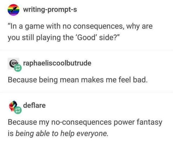 Prompt: In a game with no consequences, why are you still playing the 'Good' side?

Because being mean makes me feel bad.

Because my no-consequences power fantasy is /being able to help everyone/.